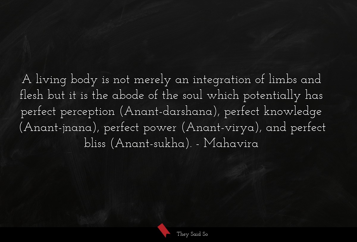 A living body is not merely an integration of limbs and flesh but it is the abode of the soul which potentially has perfect perception (Anant-darshana), perfect knowledge (Anant-jnana), perfect power (Anant-virya), and perfect bliss (Anant-sukha).