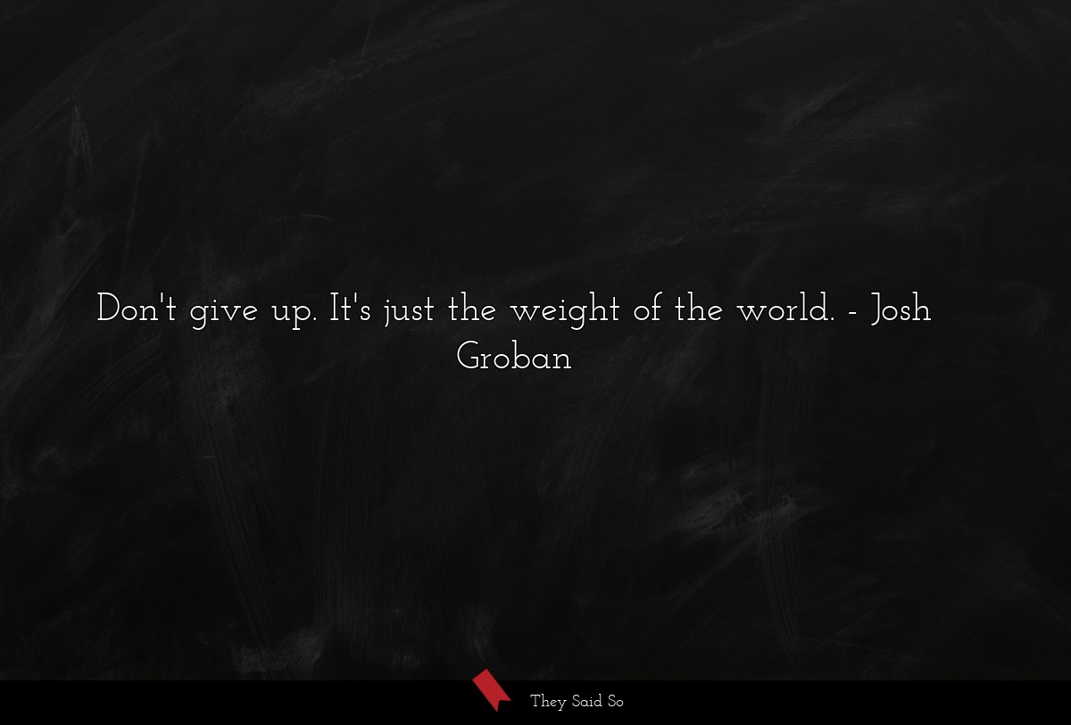 Don't give up. It's just the weight of the world.