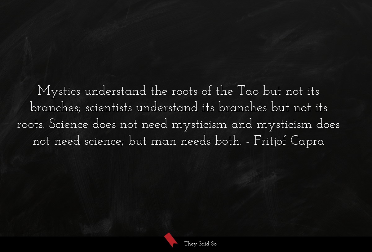 Mystics understand the roots of the Tao but not its branches; scientists understand its branches but not its roots. Science does not need mysticism and mysticism does not need science; but man needs both.