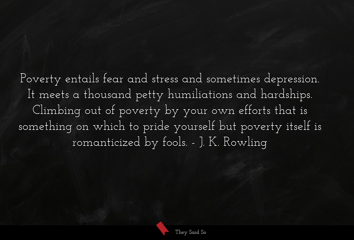 Poverty entails fear and stress and sometimes depression. It meets a thousand petty humiliations and hardships. Climbing out of poverty by your own efforts that is something on which to pride yourself but poverty itself is romanticized by fools.