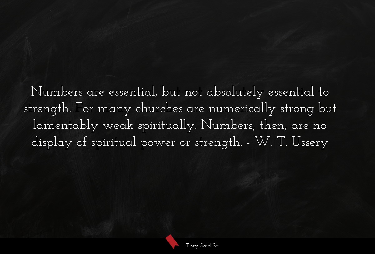 Numbers are essential, but not absolutely essential to strength. For many churches are numerically strong but lamentably weak spiritually. Numbers, then, are no display of spiritual power or strength.