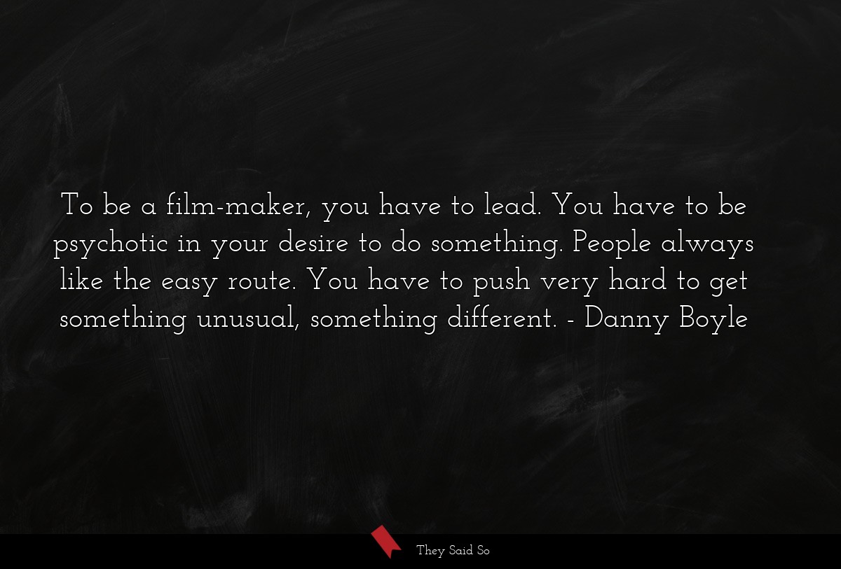 To be a film-maker, you have to lead. You have to be psychotic in your desire to do something. People always like the easy route. You have to push very hard to get something unusual, something different.
