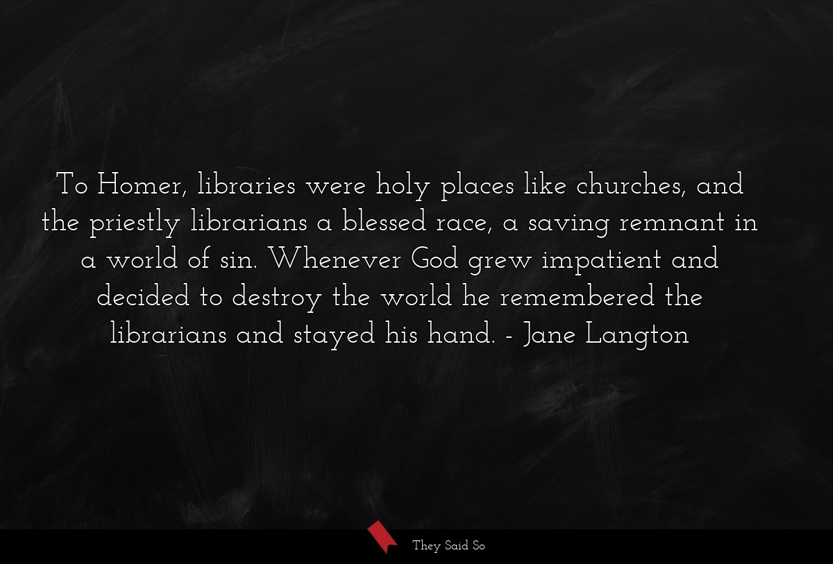 To Homer, libraries were holy places like churches, and the priestly librarians a blessed race, a saving remnant in a world of sin. Whenever God grew impatient and decided to destroy the world he remembered the librarians and stayed his hand.