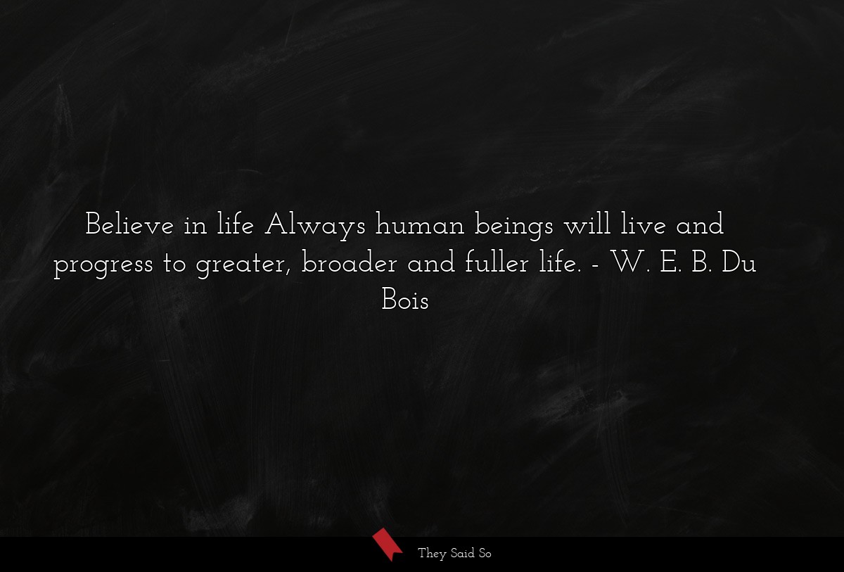 Believe in life Always human beings will live and progress to greater, broader and fuller life.