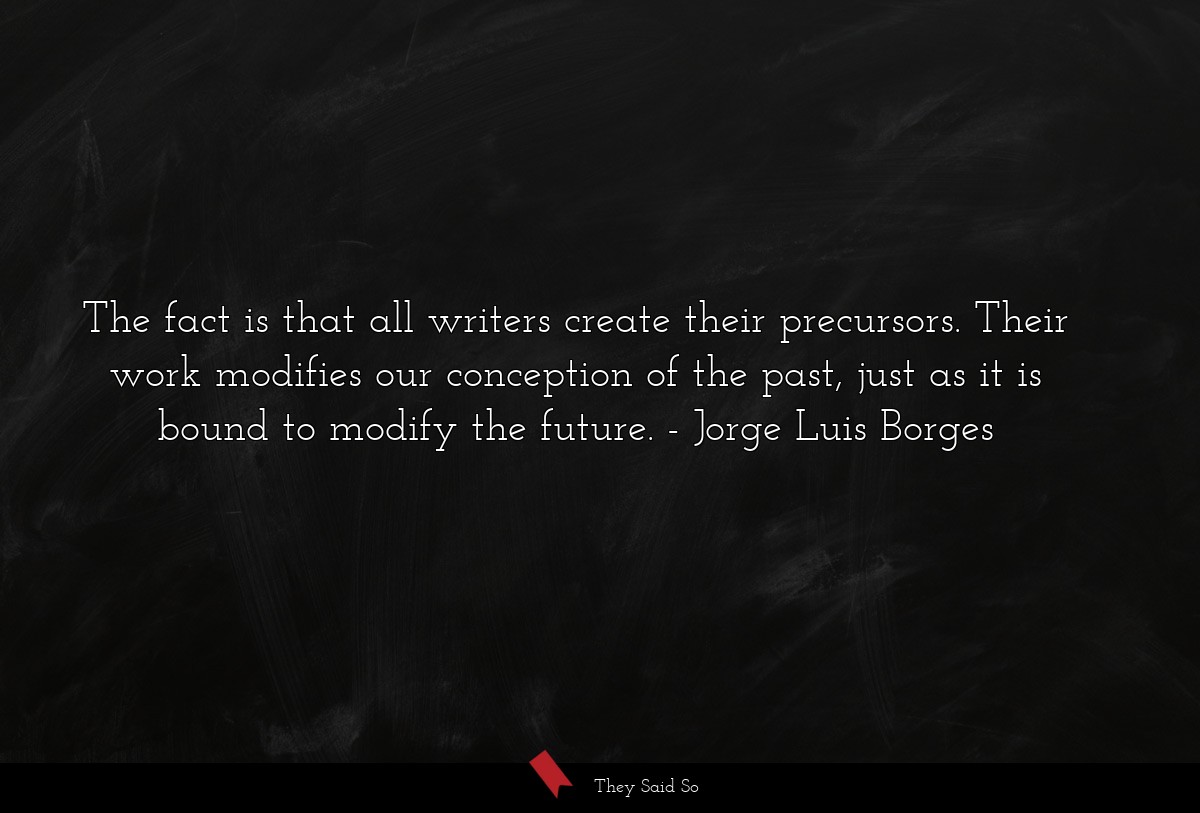 The fact is that all writers create their precursors. Their work modifies our conception of the past, just as it is bound to modify the future.