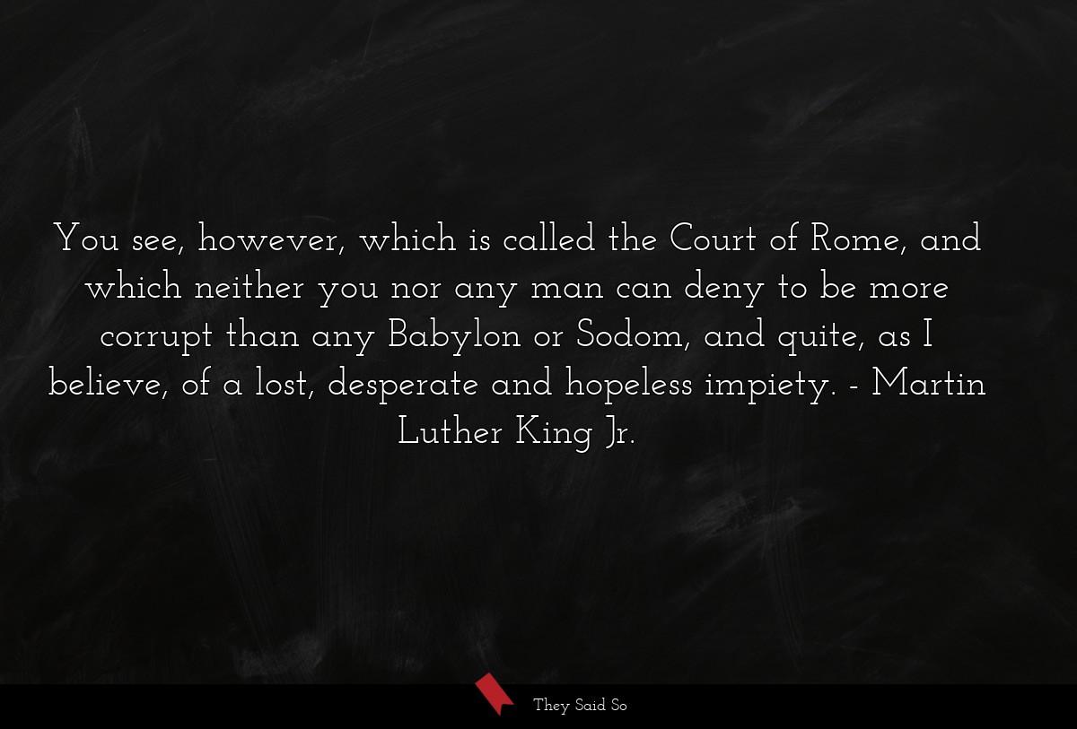 You see, however, which is called the Court of Rome, and which neither you nor any man can deny to be more corrupt than any Babylon or Sodom, and quite, as I believe, of a lost, desperate and hopeless impiety.