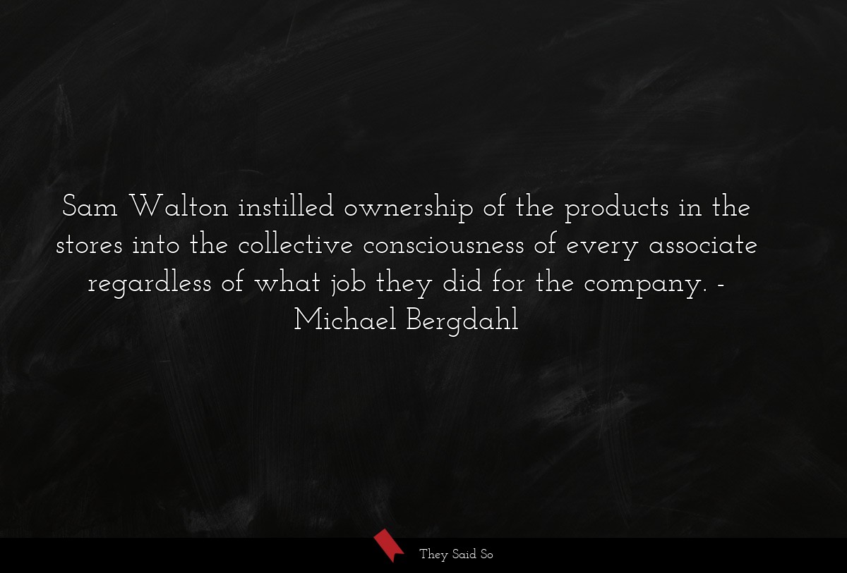Sam Walton instilled ownership of the products in the stores into the collective consciousness of every associate regardless of what job they did for the company.