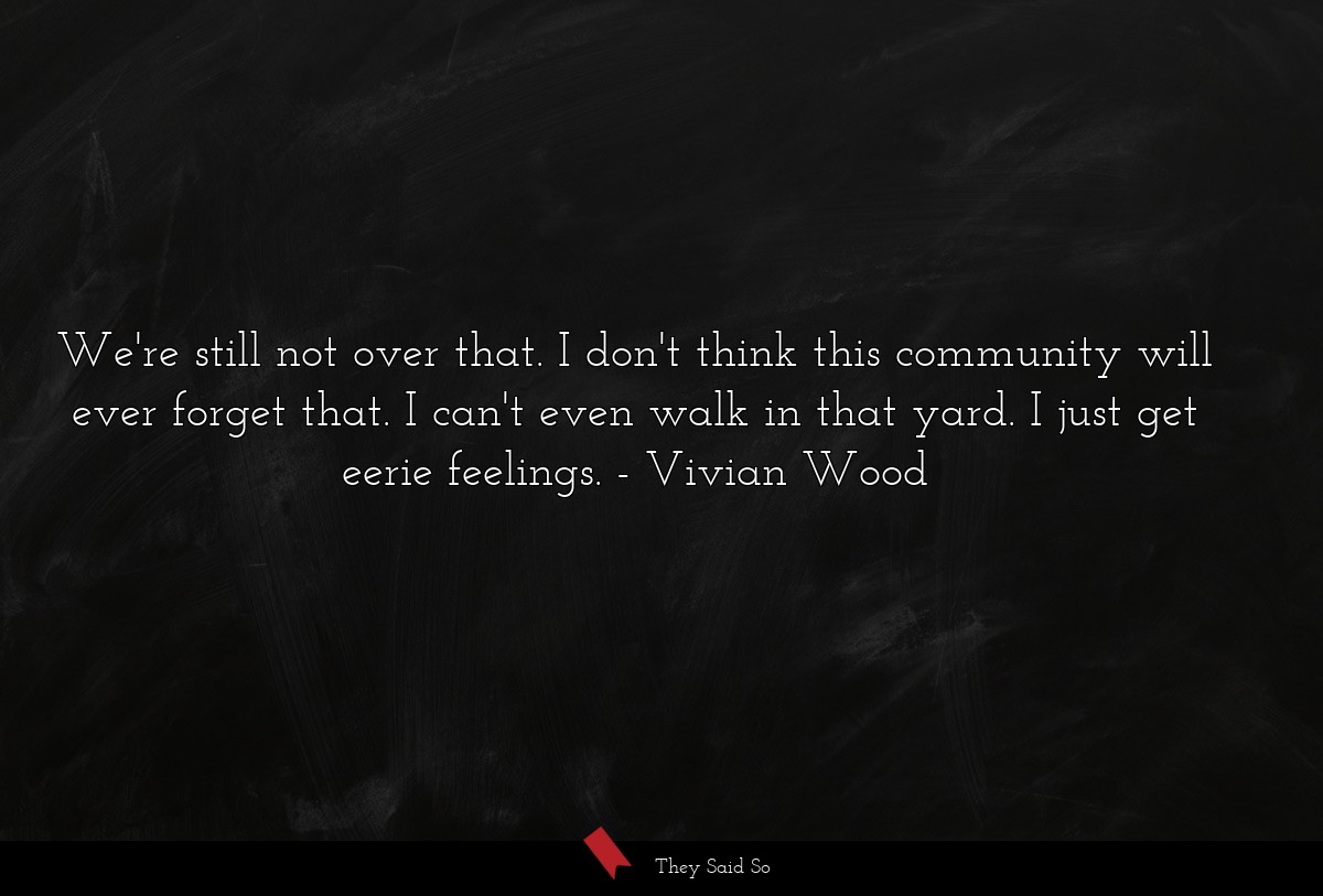 We're still not over that. I don't think this community will ever forget that. I can't even walk in that yard. I just get eerie feelings.