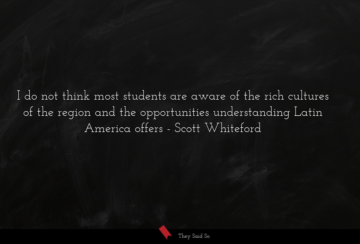 I do not think most students are aware of the rich cultures of the region and the opportunities understanding Latin America offers