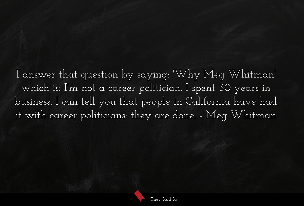 I answer that question by saying: 'Why Meg Whitman' which is: I'm not a career politician. I spent 30 years in business. I can tell you that people in California have had it with career politicians: they are done.