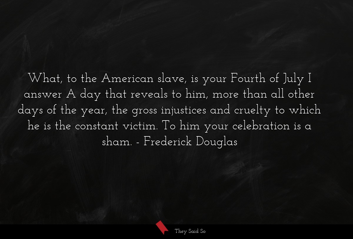 What, to the American slave, is your Fourth of July I answer A day that reveals to him, more than all other days of the year, the gross injustices and cruelty to which he is the constant victim. To him your celebration is a sham.