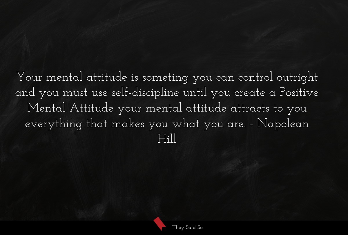 Your mental attitude is someting you can control outright and you must use self-discipline until you create a Positive Mental Attitude your mental attitude attracts to you everything that makes you what you are.
