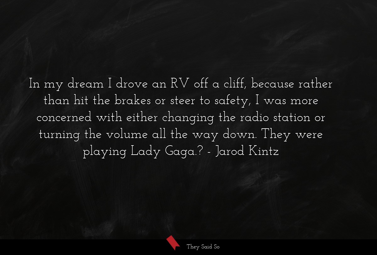 In my dream I drove an RV off a cliff, because rather than hit the brakes or steer to safety, I was more concerned with either changing the radio station or turning the volume all the way down. They were playing Lady Gaga.?