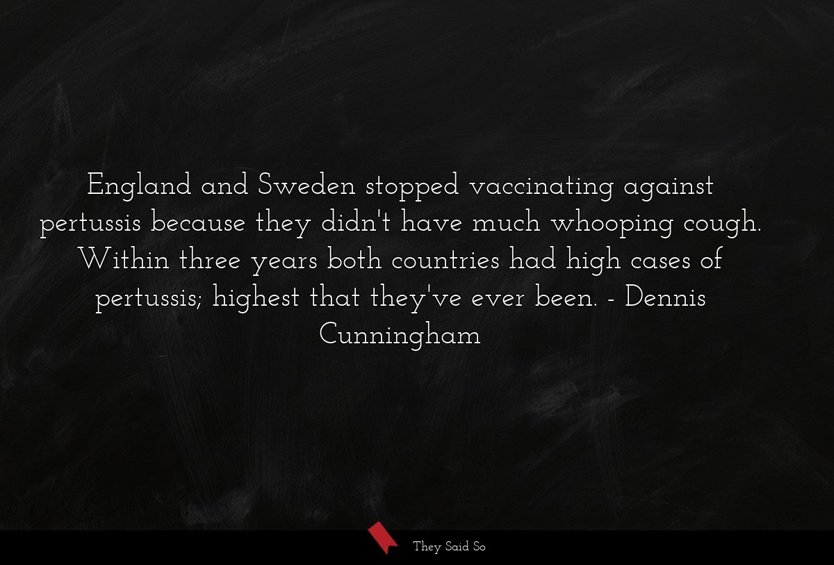 England and Sweden stopped vaccinating against pertussis because they didn't have much whooping cough. Within three years both countries had high cases of pertussis; highest that they've ever been.