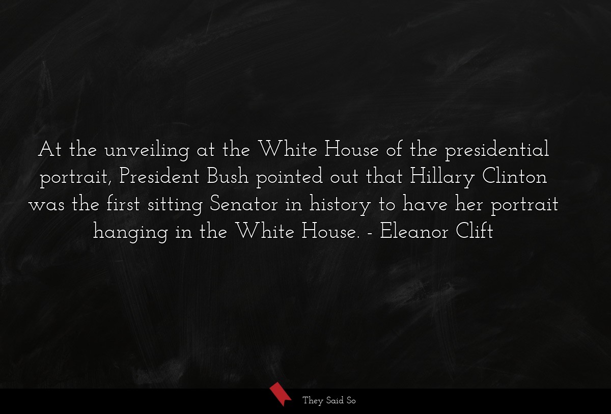 At the unveiling at the White House of the presidential portrait, President Bush pointed out that Hillary Clinton was the first sitting Senator in history to have her portrait hanging in the White House.