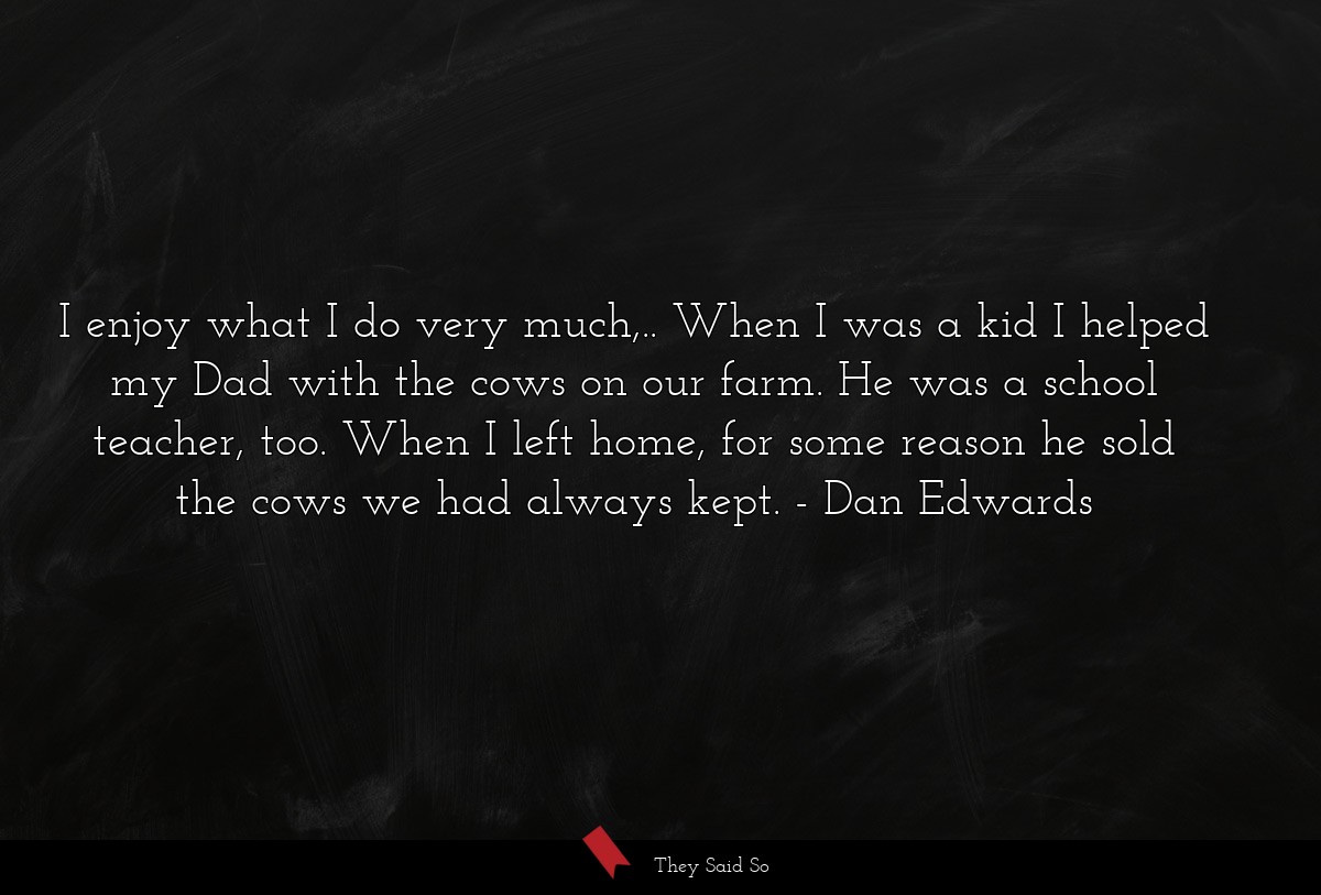 I enjoy what I do very much,.. When I was a kid I helped my Dad with the cows on our farm. He was a school teacher, too. When I left home, for some reason he sold the cows we had always kept.