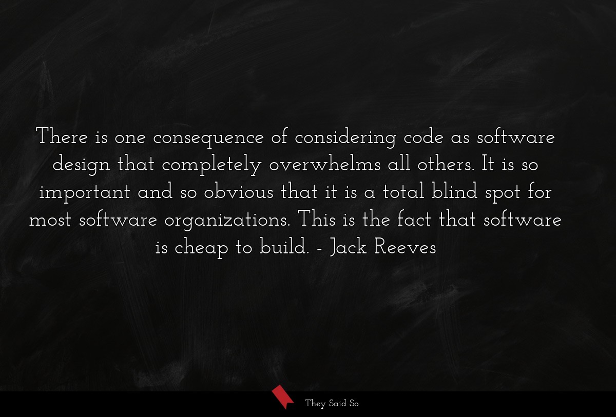 There is one consequence of considering code as software design that completely overwhelms all others. It is so important and so obvious that it is a total blind spot for most software organizations. This is the fact that software is cheap to build.