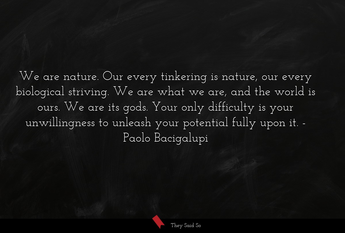 We are nature. Our every tinkering is nature, our every biological striving. We are what we are, and the world is ours. We are its gods. Your only difficulty is your unwillingness to unleash your potential fully upon it.