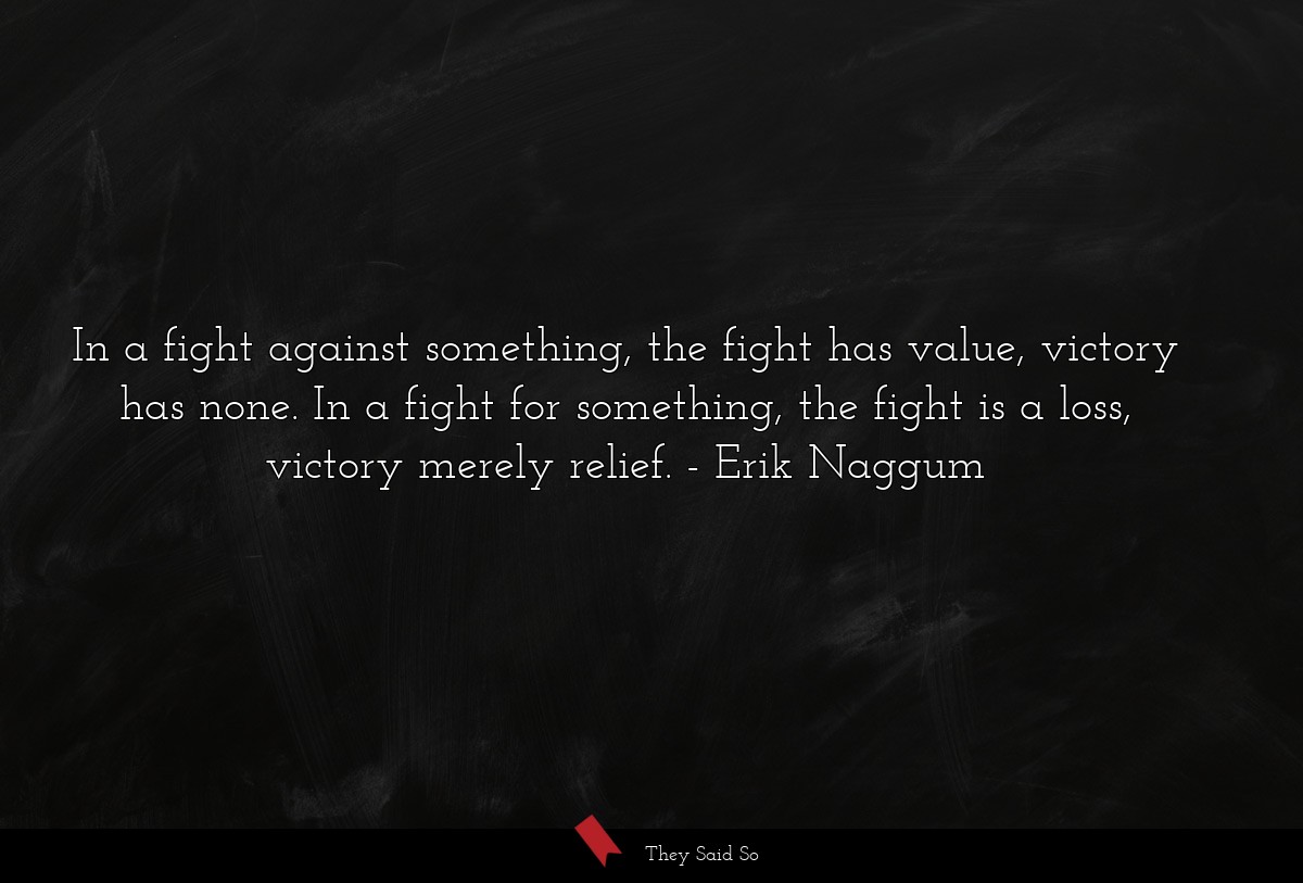 In a fight against something, the fight has value, victory has none. In a fight for something, the fight is a loss, victory merely relief.