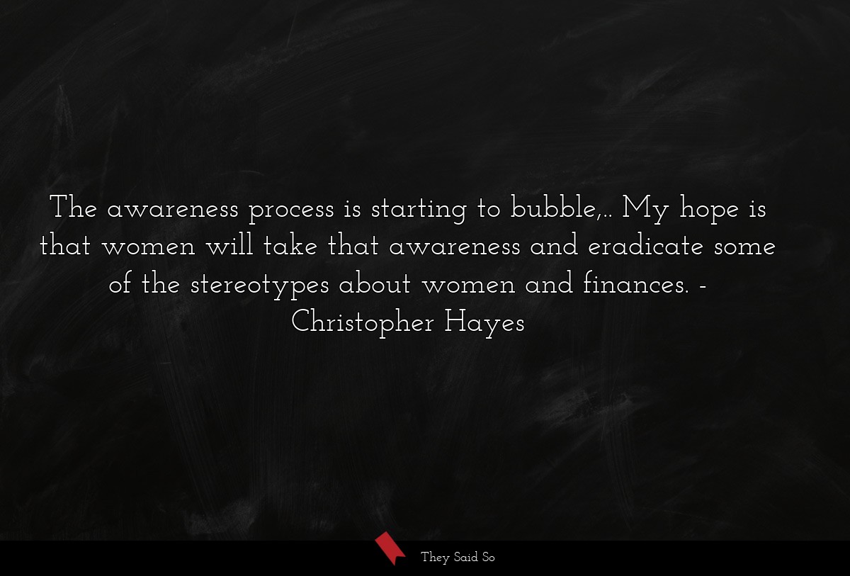 The awareness process is starting to bubble,.. My hope is that women will take that awareness and eradicate some of the stereotypes about women and finances.