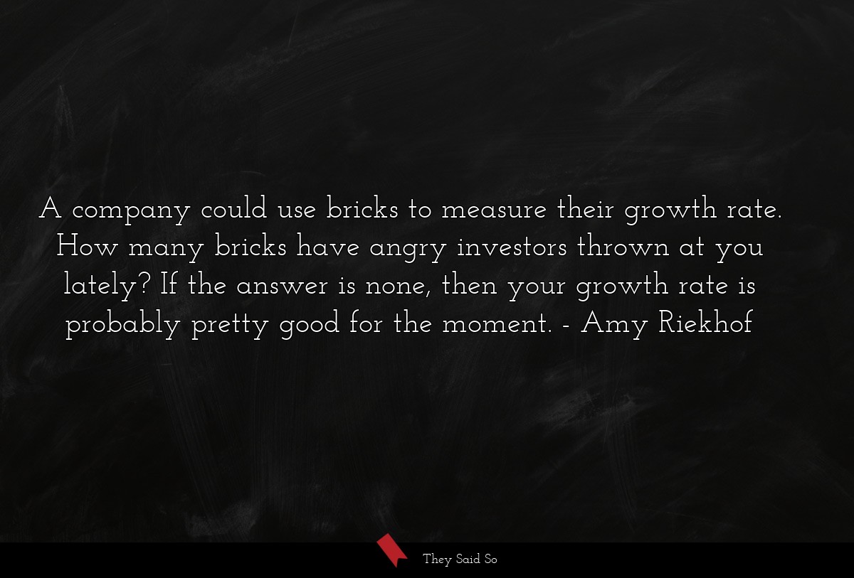 A company could use bricks to measure their growth rate. How many bricks have angry investors thrown at you lately? If the answer is none, then your growth rate is probably pretty good for the moment.
