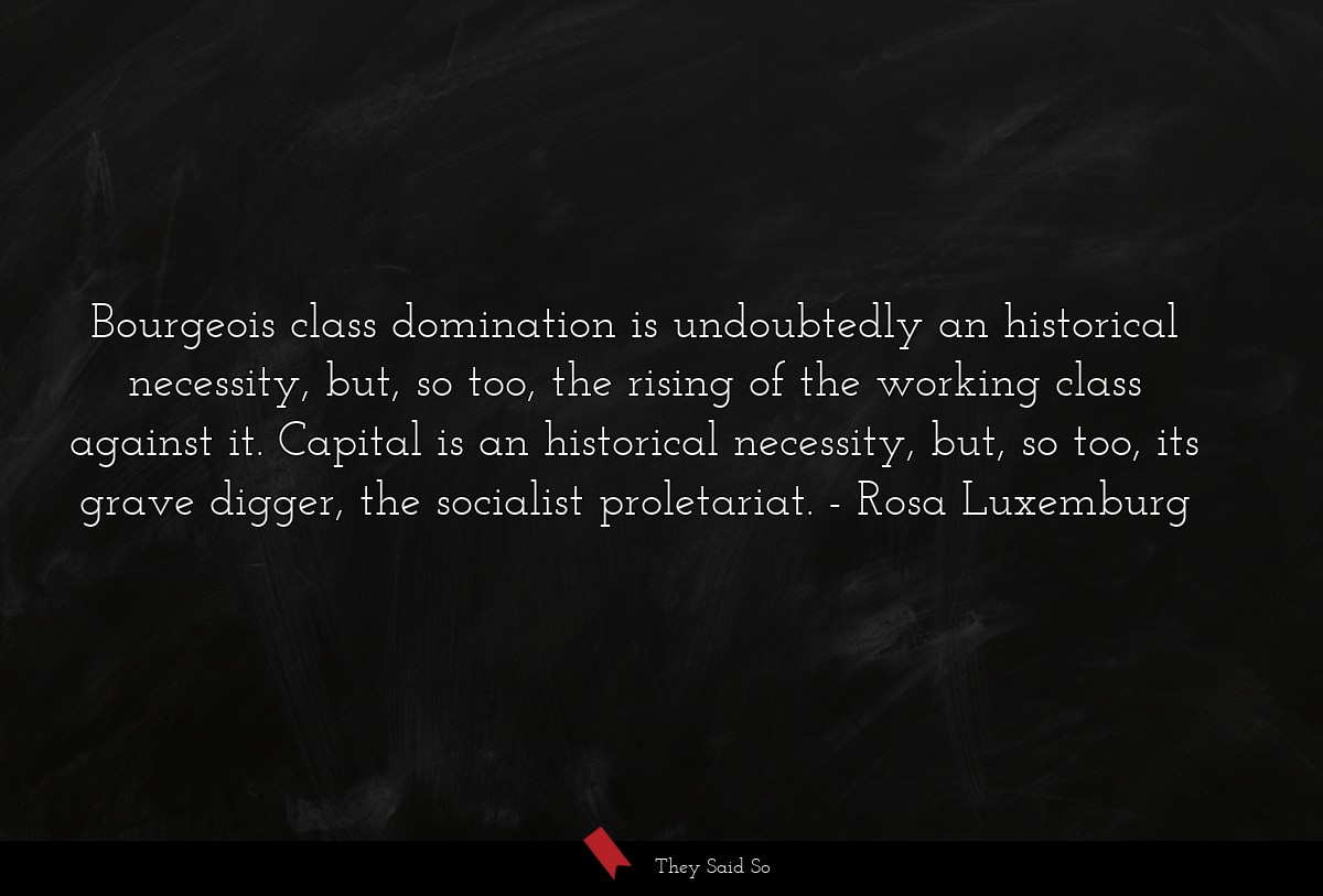 Bourgeois class domination is undoubtedly an historical necessity, but, so too, the rising of the working class against it. Capital is an historical necessity, but, so too, its grave digger, the socialist proletariat.