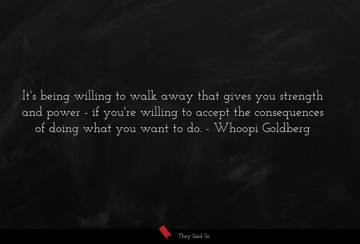 It's being willing to walk away that gives you strength and power - if you're willing to accept the consequences of doing what you want to do.