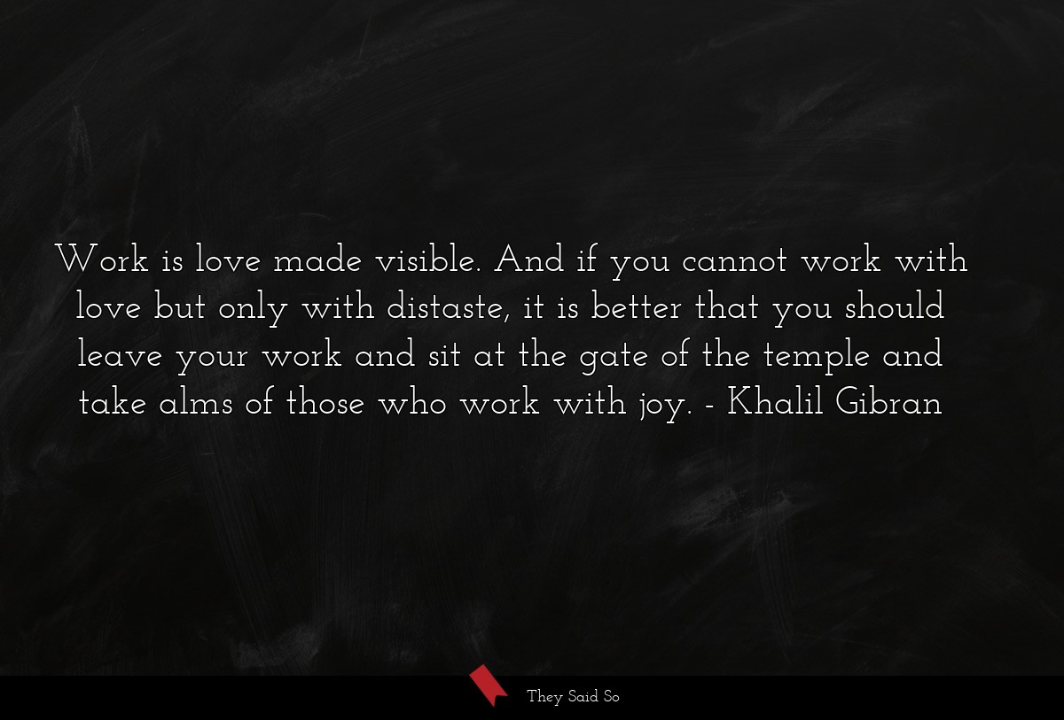 Work is love made visible. And if you cannot work with love but only with distaste, it is better that you should leave your work and sit at the gate of the temple and take alms of those who work with joy.