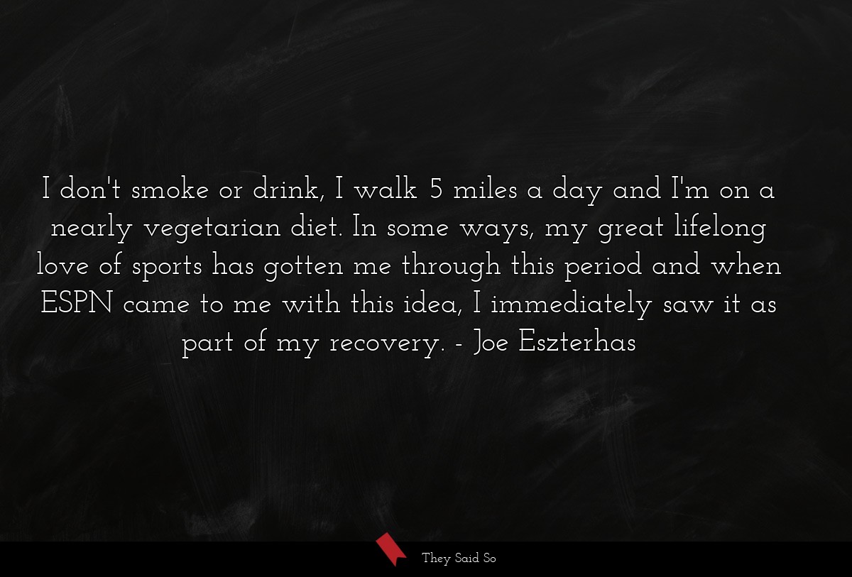 I don't smoke or drink, I walk 5 miles a day and I'm on a nearly vegetarian diet. In some ways, my great lifelong love of sports has gotten me through this period and when ESPN came to me with this idea, I immediately saw it as part of my recovery.