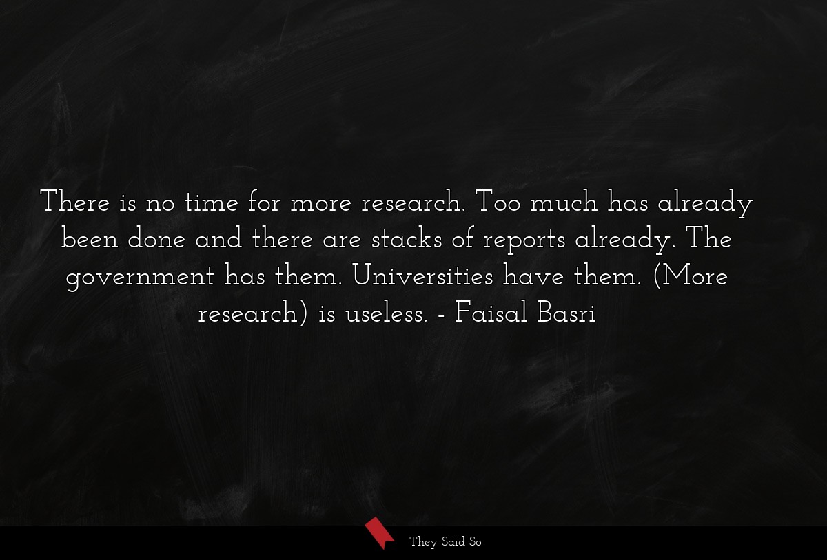 There is no time for more research. Too much has already been done and there are stacks of reports already. The government has them. Universities have them. (More research) is useless.