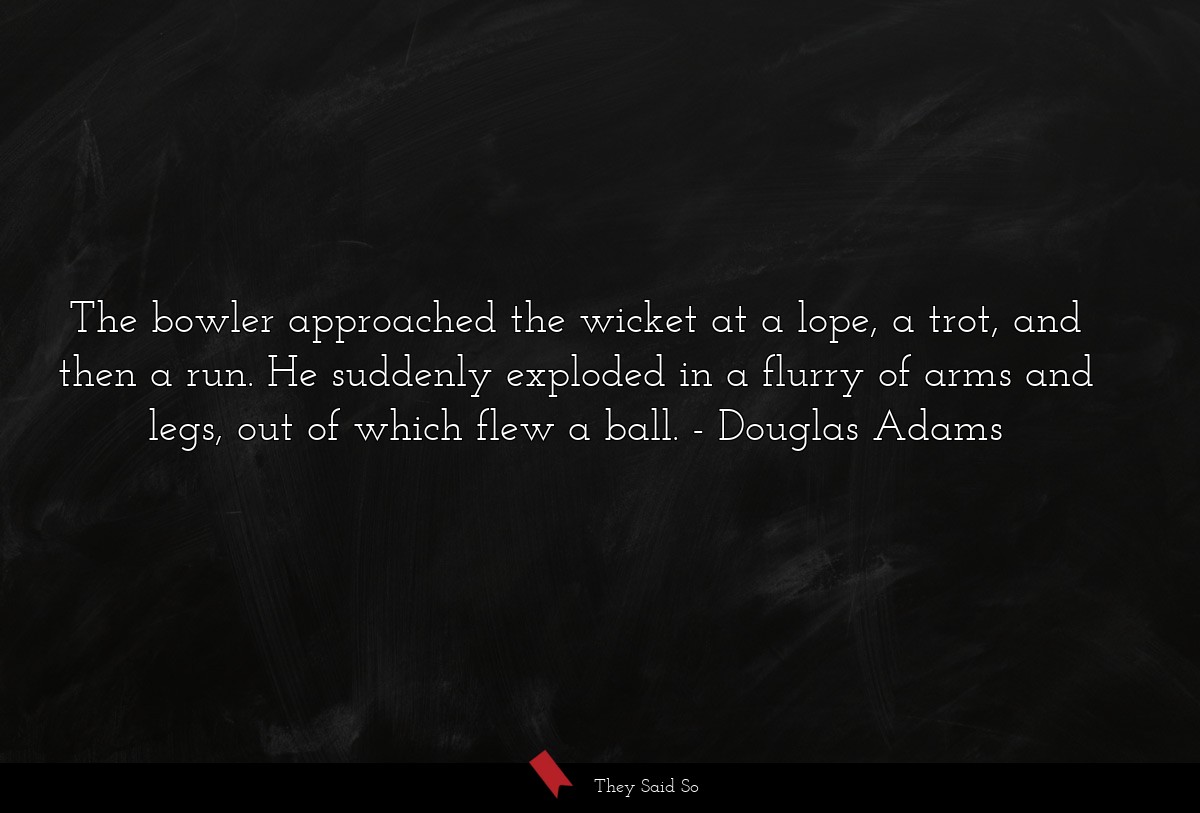 The bowler approached the wicket at a lope, a trot, and then a run. He suddenly exploded in a flurry of arms and legs, out of which flew a ball.