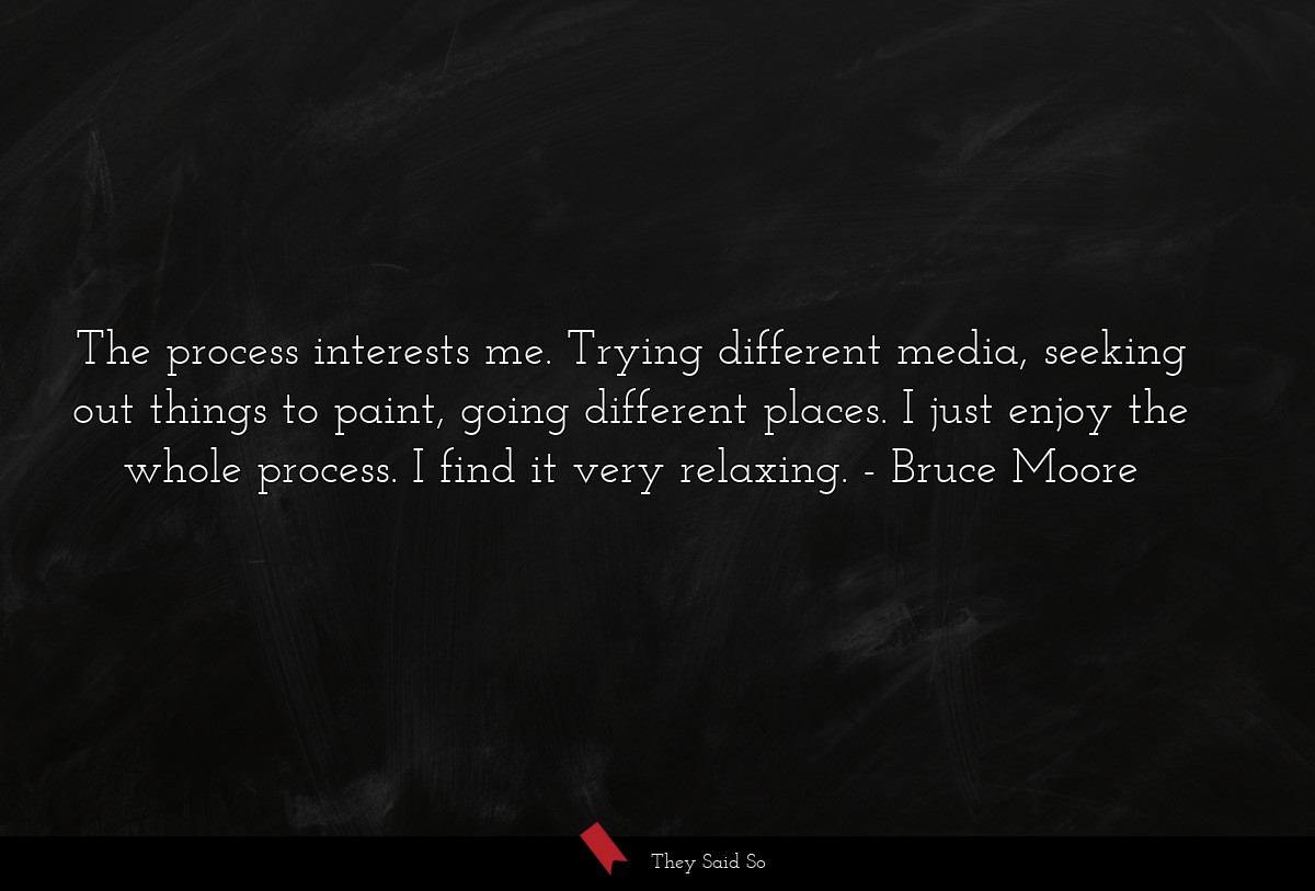 The process interests me. Trying different media, seeking out things to paint, going different places. I just enjoy the whole process. I find it very relaxing.