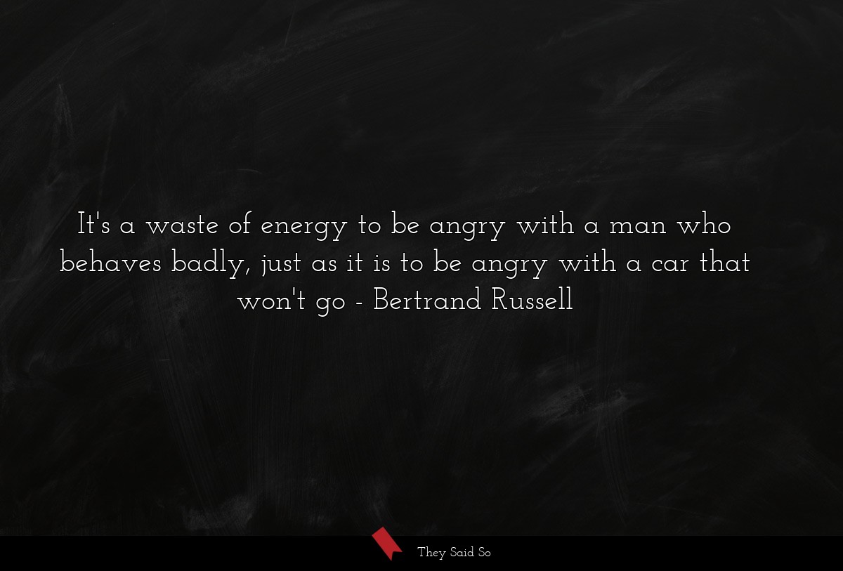 It's a waste of energy to be angry with a man who behaves badly, just as it is to be angry with a car that won't go