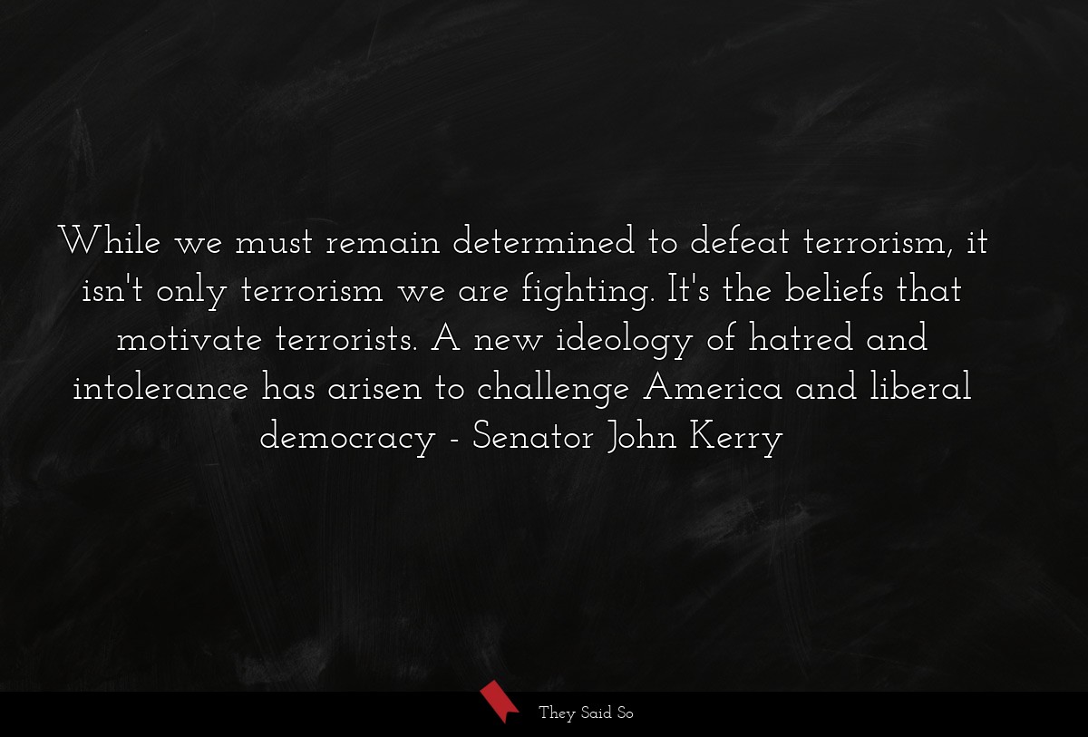 While we must remain determined to defeat terrorism, it isn't only terrorism we are fighting. It's the beliefs that motivate terrorists. A new ideology of hatred and intolerance has arisen to challenge America and liberal democracy