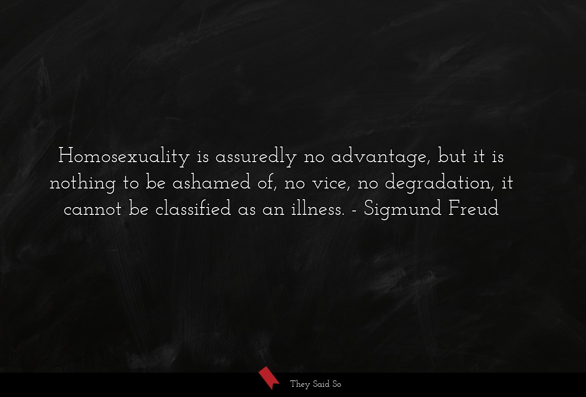 Homosexuality is assuredly no advantage, but it is nothing to be ashamed of, no vice, no degradation, it cannot be classified as an illness.
