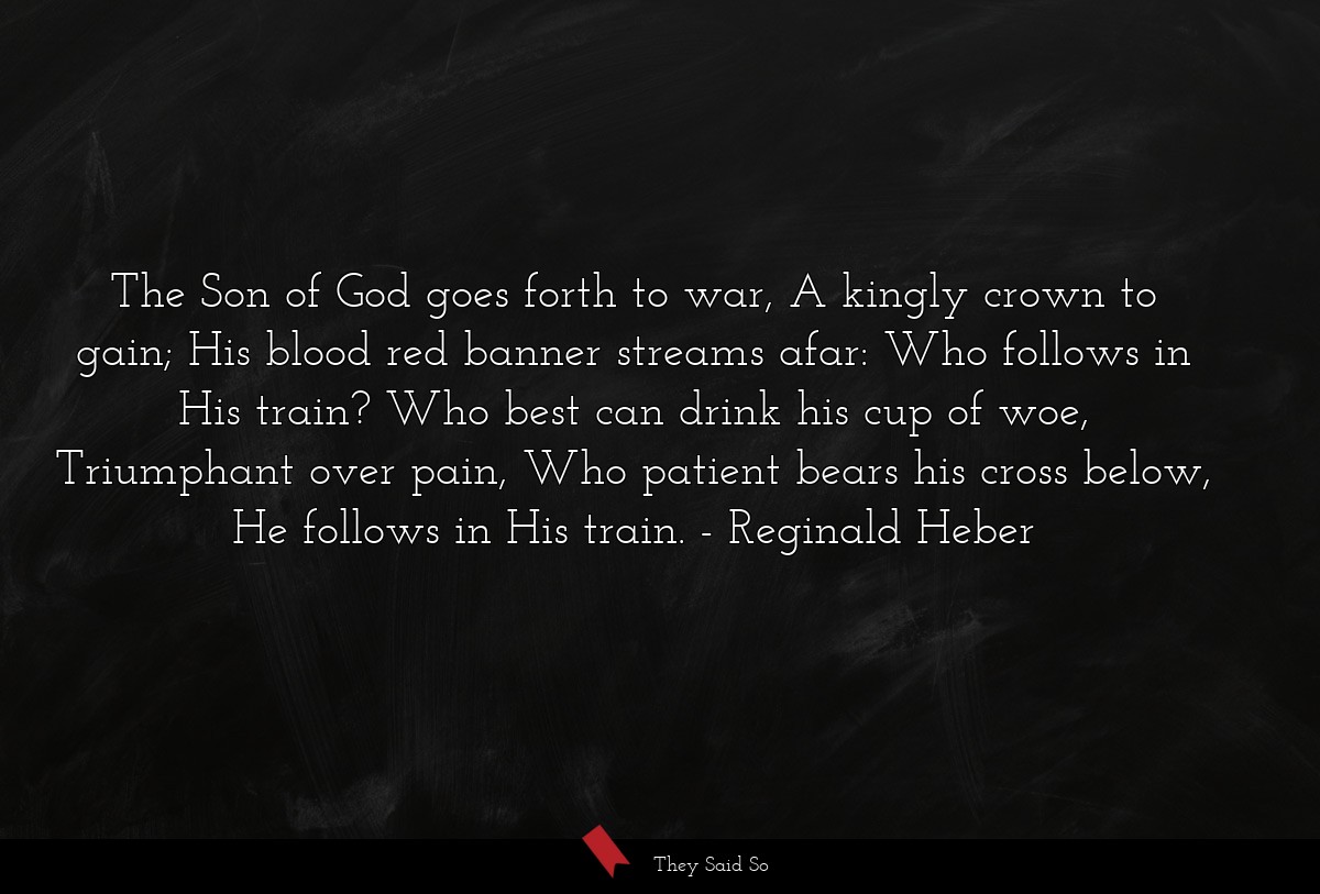 The Son of God goes forth to war, A kingly crown to gain; His blood red banner streams afar: Who follows in His train? Who best can drink his cup of woe, Triumphant over pain, Who patient bears his cross below, He follows in His train.