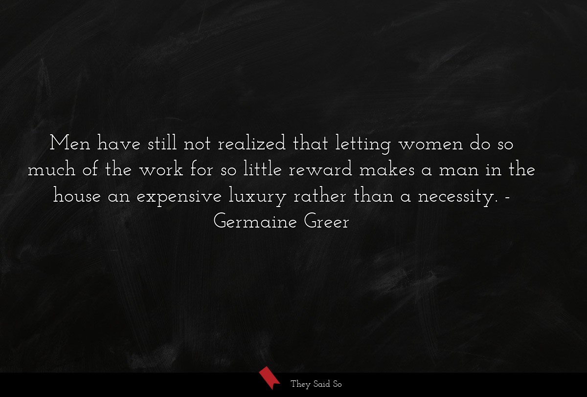 Men have still not realized that letting women do so much of the work for so little reward makes a man in the house an expensive luxury rather than a necessity.