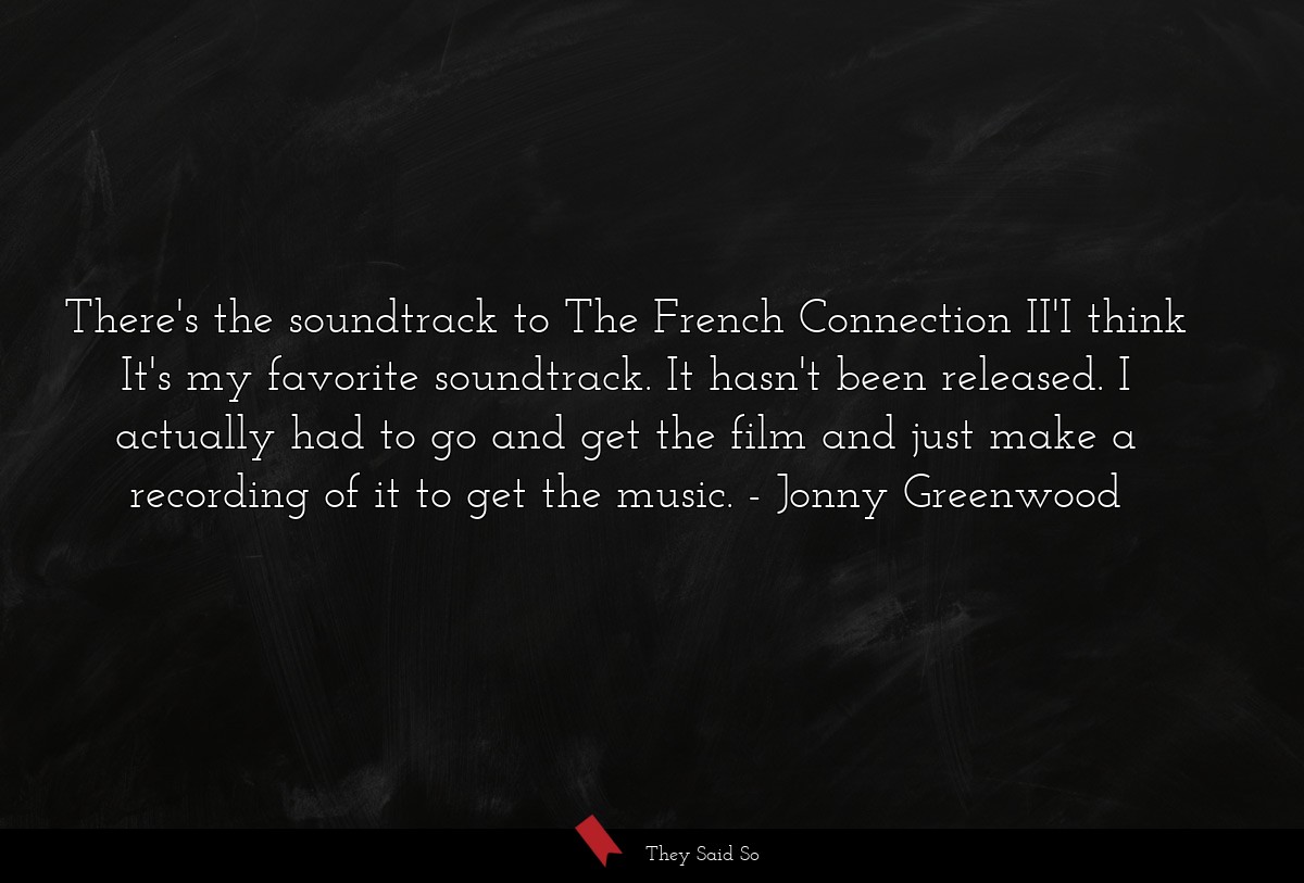 There's the soundtrack to The French Connection II'I think It's my favorite soundtrack. It hasn't been released. I actually had to go and get the film and just make a recording of it to get the music.