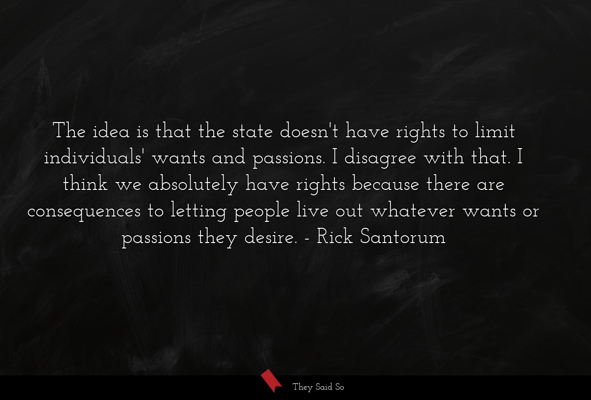 The idea is that the state doesn't have rights to limit individuals' wants and passions. I disagree with that. I think we absolutely have rights because there are consequences to letting people live out whatever wants or passions they desire.