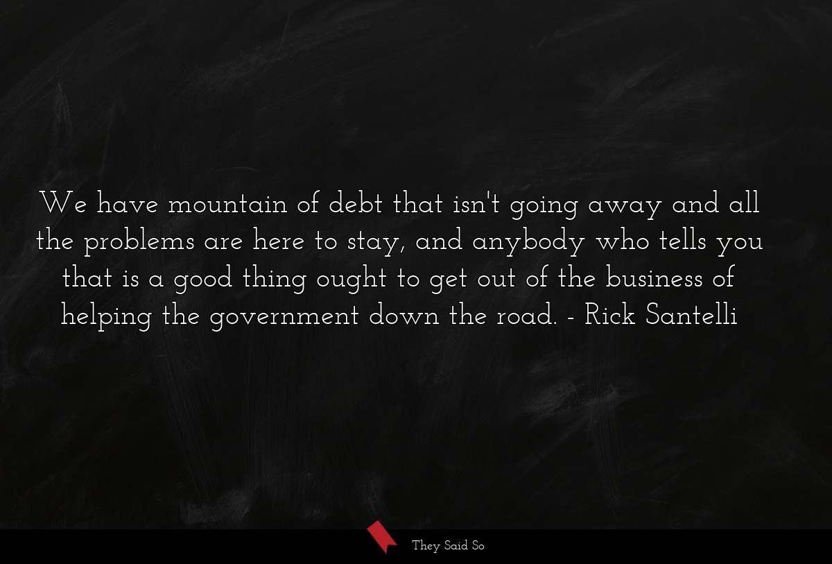 We have mountain of debt that isn't going away and all the problems are here to stay, and anybody who tells you that is a good thing ought to get out of the business of helping the government down the road.