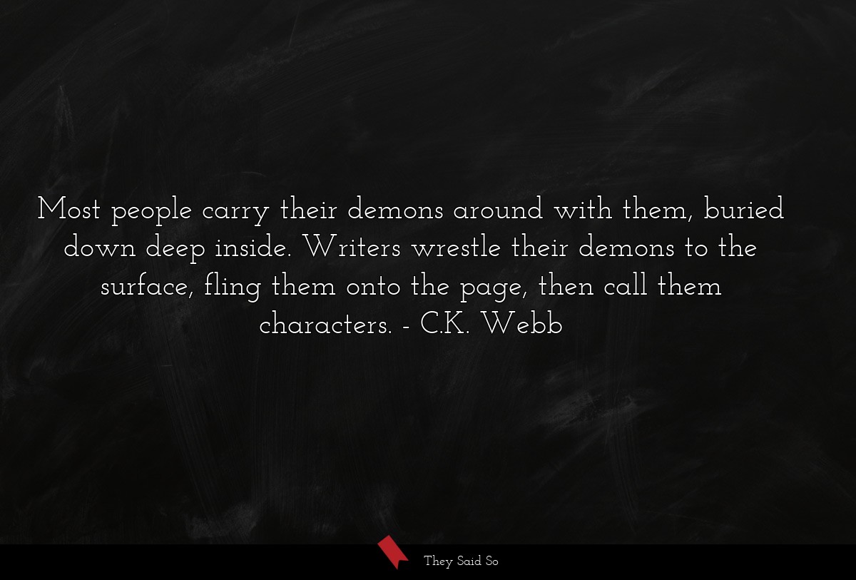 Most people carry their demons around with them, buried down deep inside. Writers wrestle their demons to the surface, fling them onto the page, then call them characters.