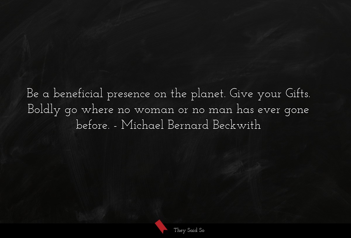 Be a beneficial presence on the planet. Give your Gifts. Boldly go where no woman or no man has ever gone before.