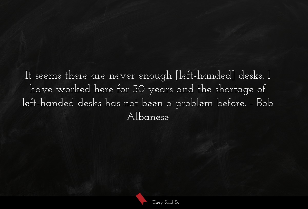 It seems there are never enough [left-handed] desks. I have worked here for 30 years and the shortage of left-handed desks has not been a problem before.