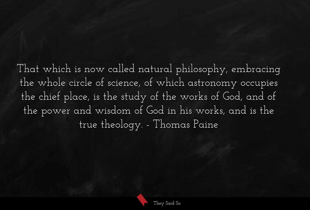 That which is now called natural philosophy, embracing the whole circle of science, of which astronomy occupies the chief place, is the study of the works of God, and of the power and wisdom of God in his works, and is the true theology.