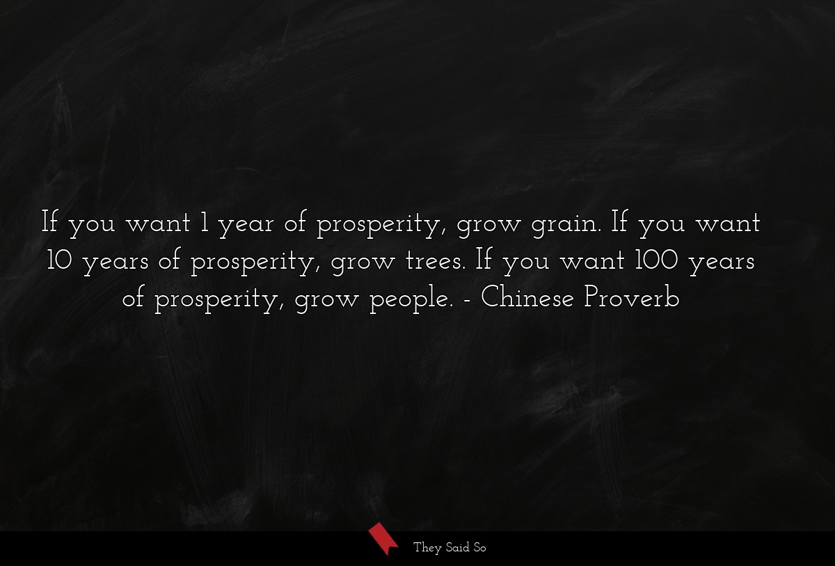 If you want 1 year of prosperity, grow grain. If you want 10 years of prosperity, grow trees. If you want 100 years of prosperity, grow people.