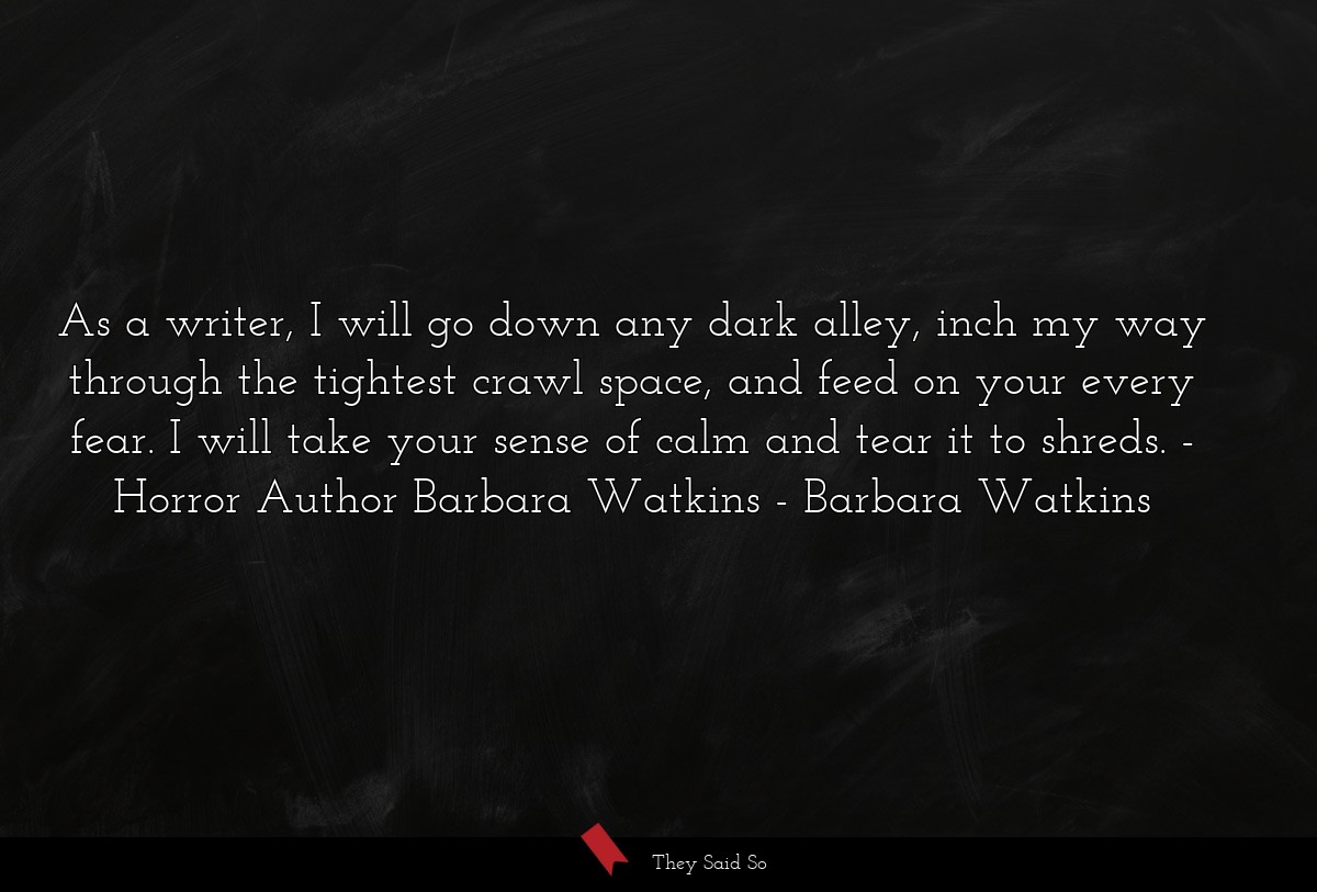 As a writer, I will go down any dark alley, inch my way through the tightest crawl space, and feed on your every fear. I will take your sense of calm and tear it to shreds. - Horror Author Barbara Watkins