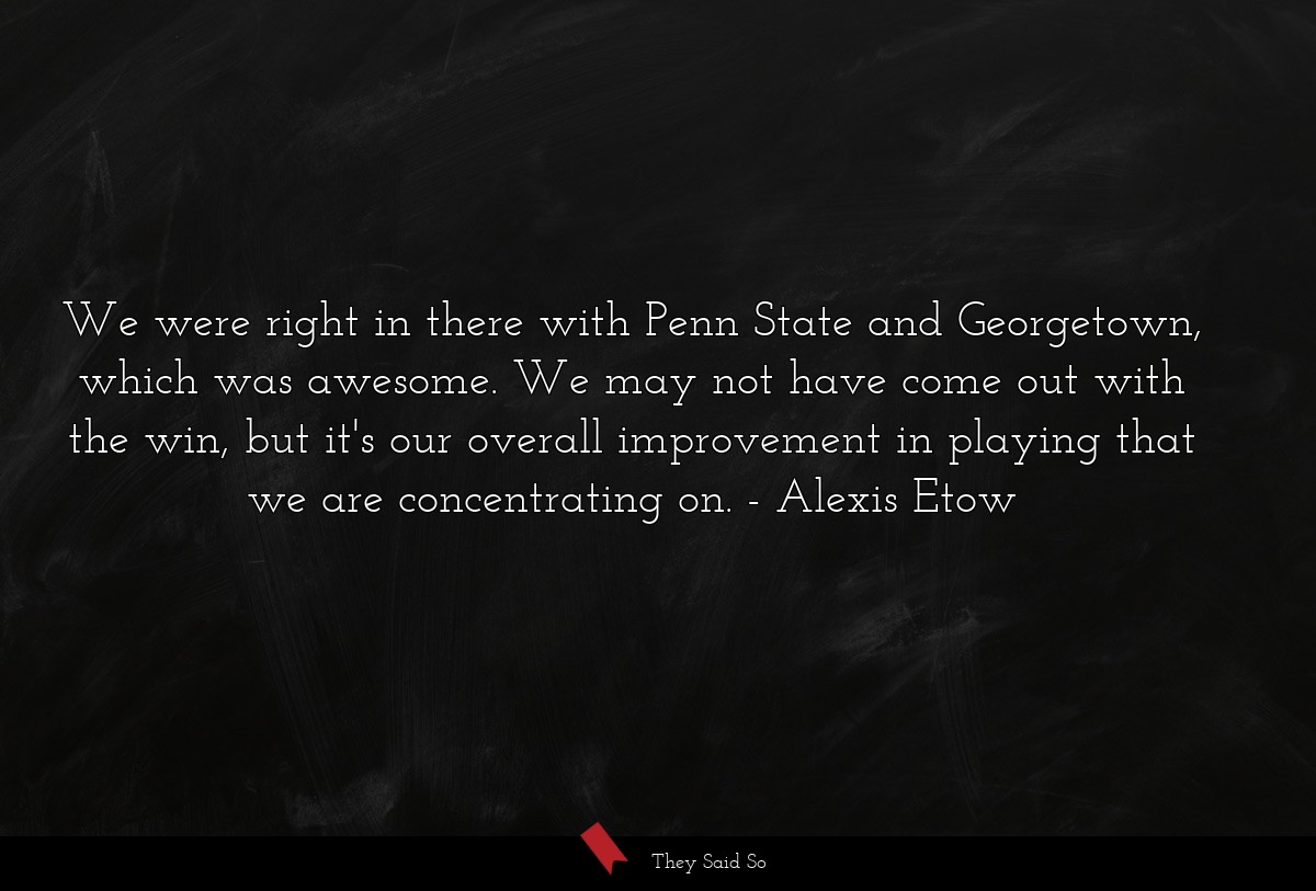 We were right in there with Penn State and Georgetown, which was awesome. We may not have come out with the win, but it's our overall improvement in playing that we are concentrating on.