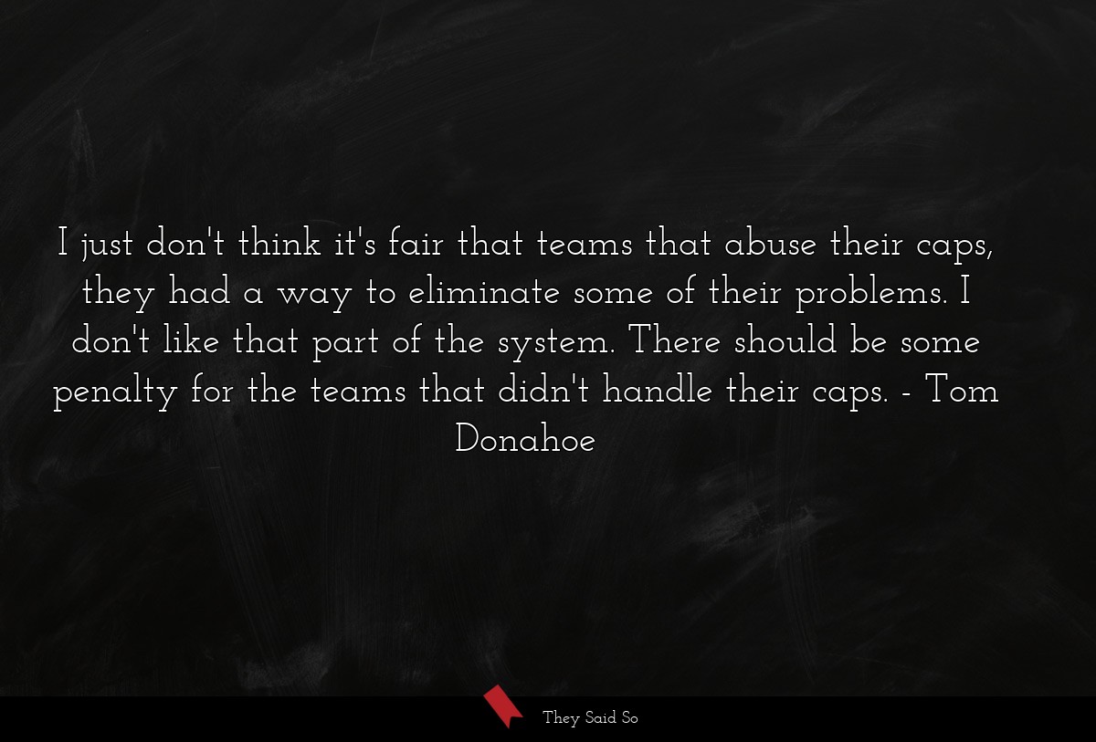 I just don't think it's fair that teams that abuse their caps, they had a way to eliminate some of their problems. I don't like that part of the system. There should be some penalty for the teams that didn't handle their caps.