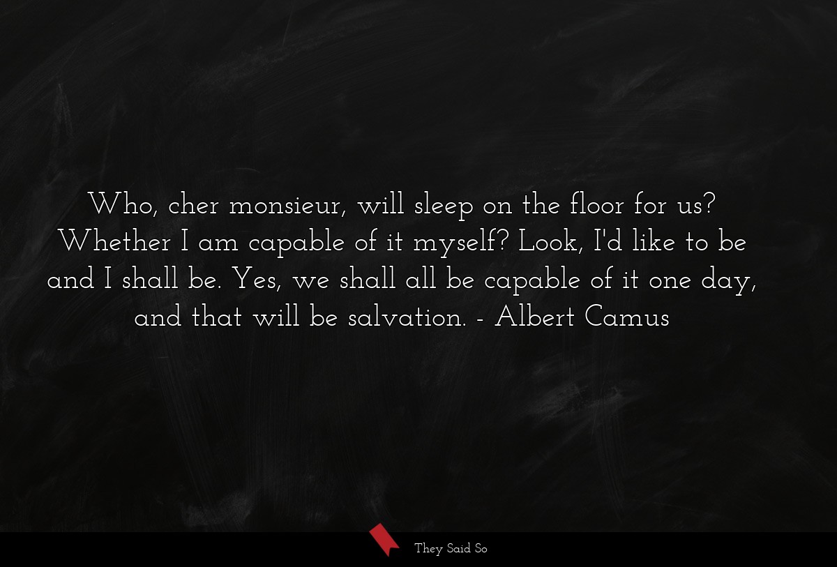 Who, cher monsieur, will sleep on the floor for us? Whether I am capable of it myself? Look, I'd like to be and I shall be. Yes, we shall all be capable of it one day, and that will be salvation.