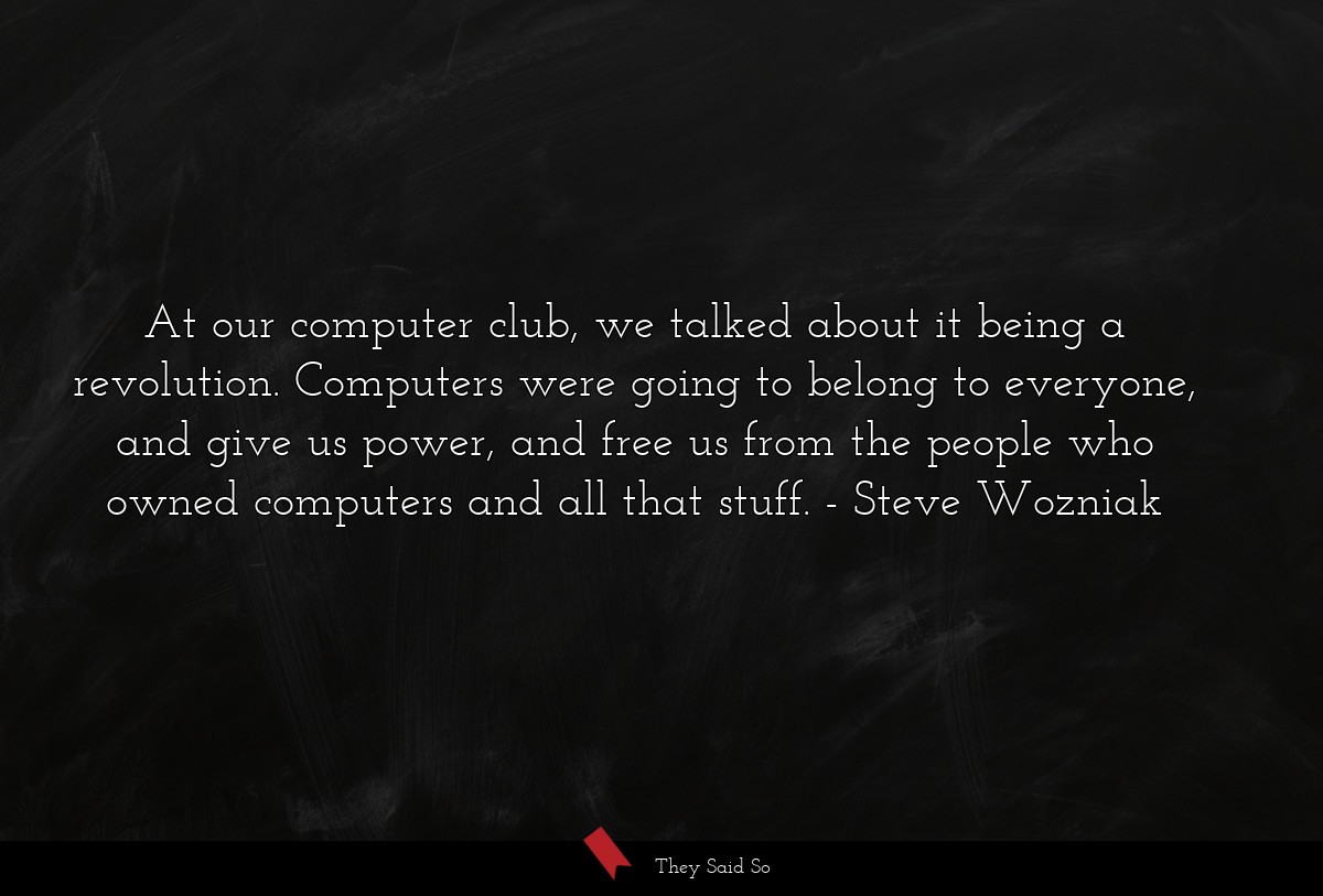 At our computer club, we talked about it being a revolution. Computers were going to belong to everyone, and give us power, and free us from the people who owned computers and all that stuff.